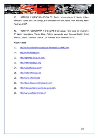 18.   HISTORIA Y CIENCIAS SOCIALES, Texto del estudiante 3° Medio, Liliam
Almeyda, María José Cot Gómez, Susana Gazmuri Stein, Pedro Milos Hurtado, Mare
Nostrum, 2007.


19.   HISTORIA, GEOGRAFÍA Y CIENCIAS SOCIALES, Texto para el estudiante
1° Medio, Magdalena Valdés Díaz, Patricio Arriagada Veyl, Susana Beatriz Rossi
Manzor, Yasna Contreras Gatica, Luis Fuentes Arce, Santillana 2010.

Páginas Web

20.   http://www.ub.edu/histodidactica/articulos/OCEANO.htm

21.   http://www.mineduc.cl/

22.   http://2gmblog.blogspot.com/

23.   http://historiasiglo20.org/

24.   http://claseshistoria.com/

25.   http://historia1imagen.cl/

26.   http://www.e-historia.cl/

27.   http://diariodelaguerra.blogspot.com/

28.   http://holocaustoenespanol.blogspot.com/

29.   http://www.profesorenlinea.cl/




                                                                      247
 