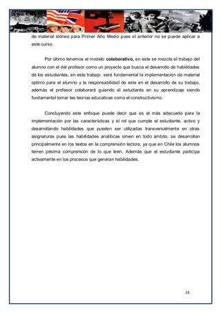 de material idóneo para Primer Año Medio pues el anterior no se puede aplicar a
este curso.


      Por último tenemos el modelo colaborativo, en este se mezcla el trabajo del
alumno con el del profesor como un proyecto que busca el desarrollo de habilidades
de los estudiantes, en este trabajo será fundamental la implementación de material
optimo para el alumno y la responsabilidad de este en el desarrollo de su trabajo,
además el profesor colaborará guiando al estudiante en su aprendizaje siendo
fundamental tomar las teorías educativas como el constructivismo.


      Concluyendo este enfoque puede decir que es el más adecuado para la
implementación por las características y el rol que cumple el estudiante, activo y
desarrollando habilidades que pueden ser utilizadas transversalmente en otras
asignaturas pues las habilidades analíticas sirven en todo ámbito, se desarrollan
principalmente en los textos en la comprensión lectora, ya que en Chile los alumnos
tienen pésima comprensión de lo que leen. Además que el estudiante participa
activamente en los procesos que generan habilidades.




                                                                            24
 