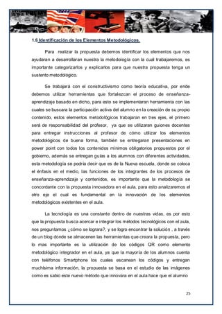 1.6 Identificación de los Elementos Metodológicos.

      Para realizar la propuesta debemos identificar los elementos que nos
ayudaran a desarrollaran nuestra la metodología con la cual trabajaremos, es
importante categorizarlos y explicarlos para que nuestra propuesta tenga un
sustento metodológico.

      Se trabajará con el constructivismo como teoría educativa, por ende
debemos utilizar herramientas que fortalezcan el proceso de enseñanza-
aprendizaje basado en dicho, para esto se implementaran herramienta con las
cuales se buscara la participación activa del alumno en la creación de su propio
contenido, estos elementos metodológicos trabajaran en tres ejes, el primero
será de responsabilidad del profesor, ya que se utilizaran guiones docentes
para entregar instrucciones al profesor de cómo utilizar los elementos
metodológicos de buena forma, también se entregaran presentaciones en
power point con todos los contenidos mínimos obligatorios propuestos por el
gobierno, además se entregan guías a los alumnos con diferentes actividades,
esta metodología se podría decir que es de la Nueva escuela, donde se coloca
el énfasis en el medio, las funciones de los integrantes de los procesos de
enseñanza-aprendizaje y contenidos, es importante que la metodología se
concordante con la propuesta innovadora en el aula, para esto analizaremos el
otro eje el cual es fundamental en la innovación de los elementos
metodológicos existentes en el aula.

      La tecnología es una constante dentro de nuestras vidas, es por esto
que la propuesta busca acercar e integrar los métodos tecnológicos con el aula,
nos preguntamos ¿cómo se lograra?, y se logro encontrar la solución , a través
de un blog donde se almacenen las herramientas que creara la propuesta, pero
lo mas importante es la utilización de los códigos QR como elemento
metodológico integrador en el aula, ya que la mayoría de los alumnos cuenta
con teléfonos Smartphone los cuales escanean los códigos y entregan
muchísima información, la propuesta se basa en el estudio de las imágenes
como es sabio este nuevo método que innovara en el aula hace que el alumno


                                                                              25
 