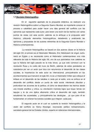1.7 Revisión Historiográfica.

         En el    siguiente apartado de la propuesta didáctica, se realizará una
revisión Historiográfica sobre La Segunda Guerra Mundial, es importante conocer el
proceso a cabalidad para poder hacer una idea general del conflicto c on las
opiniones que representa cada autor, para tener una visión de los hechos con varios
puntos de vistas con esta acción, además se le atribuye a la propuesta valor
Histórico, utilizando elementos historiográficos, debatiendo y analizando las
opiniones y propuestas de los autores referentes de la Segunda Guerra Mundial o
Historia contemporánea.

          La revisión historiográfica se basará en dos autores claves en la historia
del siglo XX, el primero es el Historiador Marxista, Eric Hobsbawm de origen Judío,
nació en Egipto y es reconocido como el Historiador contemporáneo vivo más
relevante de toda la Historia del siglo XX, uno de sus postulados mas celebres es
que la historia del siglo pasado es la más breve, ya que sólo comenzó con la
revolución Rusa y la caída del muro de Berlín, además de estos postulados se
caracteriza por ser un autor que toca con recurrencia el desarrollo de las clases
sociales, la importancia de este autor es internacional, principalmente en los
acontecimientos que marcaron el siglo XX, no es un historiador militar que coloque el
énfasis en el desarrollo de las batallas ni nada por el estilo, sino se enfoca en el
desarrollo del conflicto desde un punto de vista social, intentando dilucidar y
profundizar las acciones de la política, el cómo se desarrollaron los hechos desde
una mirada analítica y critica, su orientación marxista logra que toque temas sin
tapujos y le da una óptica altamente critica al desarrollo del siglo, también
estudiando las sociedades, y principalmente las ideologías , ya que para él es
fundamental en ordenar los bandos sociales que integran cada país.

         El segundo autor en el cual se sustenta la revisión historiográfica y la
visión del conflicto es Henry Kissinger, reconocido político norteamericano,
secretario general de los Estados Unidos, experto en relaciones internacionales,




                                                                             27
 