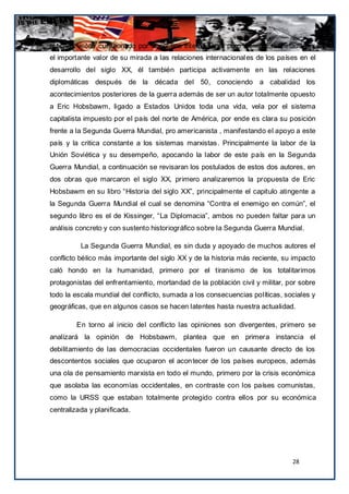 muchas veces cuestionado por la política internacional pero siempre respetado por
el importante valor de su mirada a las relaciones internacional es de los países en el
desarrollo del siglo XX, él también participa activamente en las relaciones
diplomáticas después de la década del 50, conociendo a cabalidad los
acontecimientos posteriores de la guerra además de ser un autor totalmente opuesto
a Eric Hobsbawm, ligado a Estados Unidos toda una vida, vela por el sistema
capitalista impuesto por el país del norte de América, por ende es clara su posición
frente a la Segunda Guerra Mundial, pro americanista , manifestando el apoyo a este
país y la critica constante a los sistemas marxistas. Principalmente la labor de la
Unión Soviética y su desempeño, apocando la labor de este país en la Segunda
Guerra Mundial, a continuación se revisaran los postulados de estos dos autores, en
dos obras que marcaron el siglo XX, primero analizaremos la propuesta de Eric
Hobsbawm en su libro “Historia del siglo XX”, principalmente el capitulo atingente a
la Segunda Guerra Mundial el cual se denomina “Contra el enemigo en común”, el
segundo libro es el de Kissinger, “La Diplomacia”, ambos no pueden faltar para un
análisis concreto y con sustento historiográfico sobre la Segunda Guerra Mundial.

          La Segunda Guerra Mundial, es sin duda y apoyado de muchos autores el
conflicto bélico más importante del siglo XX y de la historia más reciente, su impacto
caló hondo en la humanidad, primero por el tiranismo de los totalitarimos
protagonistas del enfrentamiento, mortandad de la población civil y militar, por sobre
todo la escala mundial del conflicto, sumada a los consecuencias políticas, sociales y
geográficas, que en algunos casos se hacen latentes hasta nuestra actualidad.

        En torno al inicio del conflicto las opiniones son divergentes, primero se
analizará la opinión de Hobsbawm, plantea que en primera instancia el
debilitamiento de las democracias occidentales fueron un causante directo de los
descontentos sociales que ocuparon el acontecer de los países europeos, además
una ola de pensamiento marxista en todo el mundo, primero por la crisis económica
que asolaba las economías occidentales, en contraste con los países comunistas,
como la URSS que estaban totalmente protegido contra ellos por su económica
centralizada y planificada.




                                                                              28
 