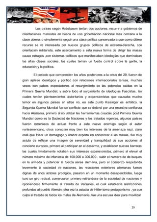 Los países según Hobsbawm tenían dos opciones, recurrir a gobiernos de
orientaciones marxistas en busca de una gobernación nacional más cercana a la
clase obrera, o simplemente seguir una clase política conservadora que como último
recurso se ve interesada por nuevos grupos políticos de extrema-derecha, con
orientación militarista, este acercamiento a esta nueva forma de dirigir las masas
causo estragos ,con sistemas políticos que manifestaban ideologías que dominaban
las altas clases sociales, las cuales tenían un fuerte control s obre la gente, la
educación y la política.

        El período que comprenden los años posteriores a la crisis del 29, fueron de
gran ajetreo ideológico y político con relaciones internacionales tensas, muchas
veces con países espectadores al resurgimiento de las potencias caídas en la
Primera Guerra Mundial, y sobre todo el surgimiento de ideologías Fascistas, las
cuales tenían planteamientos autoritarios y expansionistas que causaba mucho
temor en algunos países en otros no, en este punto Kissinger es enfático, la
Segunda Guerra Mundial fue un conflicto que se detonó por una excesiva confianza
hacia Alemania, primero al no utilizar las herramientas creadas post Primera Guerra
Mundial como es la Sociedad de Naciones y los tratados vigentes, algunos país es
fueron temerosos de actuar frente a este nuevo enemigo según el autor
norteamericano, otros conocían muy bien los intereses de la amenaza nazi, claro
está que Hitler un demagogo y orador experto en convencer a las masas, fue muy
astuto de reflejar una imagen de serenidad y tranquilidad de sus acciones al
concierto europeo, primero al participar en el desarme, y establecer nuevas barreras
las cuales tímidamente notaban sus intereses expansionistas, primero al elevar el
número máximo de infantería de 100.000 a 300.000 , subir el numero de de buques
en la armada y potenciar la fuerza aérea alemana, pero al comienzo respetando
levemente la sociedad de naciones, las relaciones exteriores alemanas fueron
dignas de unos actores prodigios, pasaron en un momento desapercibidas, luego
tuvo un giro radical, comenzaron primero retirándose de la sociedad de naciones y
oponiéndose firmemente al tratado de Versalles, el cual establecía restricciones
profundas al pueblo Alemán, otra vez la astucia de Hitler tomo protagonismo , ya que
culpo al tratado de todos los males de Alemania, fue una escusa ideal para movilizar


                                                                             29
 