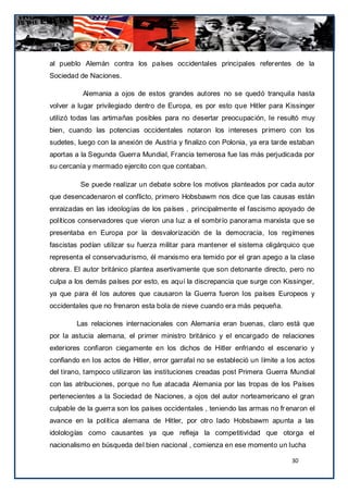 al pueblo Alemán contra los países occidentales principales referentes de la
Sociedad de Naciones.

          Alemania a ojos de estos grandes autores no se quedó tranquila hasta
volver a lugar privilegiado dentro de Europa, es por esto que Hitler para Kissinger
utilizó todas las artimañas posibles para no desertar preocupación, le resultó muy
bien, cuando las potencias occidentales notaron los intereses primero con los
sudetes, luego con la anexión de Austria y finalizo con Polonia, ya era tarde estaban
aportas a la Segunda Guerra Mundial, Francia temerosa fue las más perjudicada por
su cercanía y mermado ejercito con que contaban.

          Se puede realizar un debate sobre los motivos planteados por cada autor
que desencadenaron el conflicto, primero Hobsbawm nos dice que las causas están
enraizadas en las ideologías de los países , principalmente el fascismo apoyado de
políticos conservadores que vieron una luz a el sombrío panorama marxista que se
presentaba en Europa por la desvalorización de la democracia, los regímenes
fascistas podían utilizar su fuerza militar para mantener el sistema oligárquico que
representa el conservadurismo, él marxismo era temido por el gran apego a la clase
obrera. El autor británico plantea asertivamente que son detonante directo, pero no
culpa a los demás países por esto, es aquí la discrepancia que surge con Kissinger,
ya que para él los autores que causaron la Guerra fueron los países Europeos y
occidentales que no frenaron esta bola de nieve cuando era más pequeña.

        Las relaciones internacionales con Alemania eran buenas, claro está que
por la astucia alemana, el primer ministro británico y el encargado de relaciones
exteriores confiaron ciegamente en los dichos de Hitler enfriando el escenario y
confiando en los actos de Hitler, error garrafal no se estableció un límite a los actos
del tirano, tampoco utilizaron las instituciones creadas post Primera Guerra Mundial
con las atribuciones, porque no fue atacada Alemania por las tropas de los Países
pertenecientes a la Sociedad de Naciones, a ojos del autor norteamericano el gran
culpable de la guerra son los países occidentales , teniendo las armas no fr enaron el
avance en la política alemana de Hitler, por otro lado Hobsbawm apunta a las
idolologías como causantes ya que refleja la competitividad que otorga el
nacionalismo en búsqueda del bien nacional , comienza en ese momento un lucha

                                                                               30
 