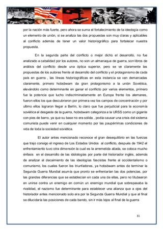 por la nación más fuerte, pero ahora se suma el fortalecimiento de la ideología como
un elemento de unión, si se analiza las dos propuestas son muy claras y aplicables
al conflicto además de tener un valor historiográfico para fortalecer nuestra
propuesta.

        En la segunda parte del conflicto o mejor dicho el desarrollo, no fue
analizado a cabalidad por los autores, no son un almanaque de guerra, son libros de
análisis del conflicto desde una óptica superior, pero se ve claramente las
propuestas de los autores frente al desarrollo del conflicto y el protagonismo de cada
país en guerra , las líneas historiográficas en esta instancia se ven demarcadas
claramente, primero hobsbwam da gran protagonismo a la unión Soviética,
elevándolo como determinante en ganar el conflicto por varios elementos, primero
fue la potencia que lucho indiscriminadamente en Europa frente los alemanes,
fueron ellos los que descubrieron por primera vez los campos de concentración y por
ultimo ellos lograron llegar a Berlín, lo claro que fue perjudicial para la econom ía
soviética el desgaste de la guerra, hobsbwam categoriza a la URSS como un gigante
con pies de barro, ya que su base no era solida , podía causar una crisis del sistema
comunista puede venir en cualquier momento por las paupérrimas condiciones de
vida de toda la sociedad soviética.

          El autor antes mencionado reconoce el gran desequilibrio en las fuerzas
que trajo consigo el ingreso de Los Estados Unidos al conflicto, después de 1942 el
enfrentamiento tuvo otra dimensión la cual es la arremetida aliada, se coloca mucho
énfasis en el desarrollo de las idolologías por parte del historiador inglés, además
de analizar el decaimiento de las ideologías fascistas frente al occidentalismo o
comunismo, los cuales fueron los triunfadores, ya hobsbwam antes de terminar la
Segunda Guerra Mundial asum ía que pronto se enfrentarían las dos potencias, por
las grandes diferencias que se establecían en cada una de ellas, pero no titubearon
en unirse contra un enemigo en común un enemigo mundial que sobrepasaba la
rivalidad, el nazismo fue determinante para establecer una alianza que a ojos del
historiador antes mencionado solo era por la Segunda Guerra Mundial y que al final
se dilucidaría las posiciones de cada bando, sin ir más lejos al final de la guerra



                                                                                 31
 