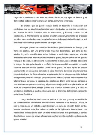 luego de la conferencia de Yalta se divide Berlín en dos ejes, el federal y el
democrático cada uno representaba un bando, comunista o marxista.

        El análisis que se puede realizar sobre el desarrollo y finalización del
conflicto es que las ideológicas fascistas fueron derribadas, los grandes vencedores
en   fueron la Unión Soviética con su comunismo, y Estados Unidos con el
capitalismo, al final tal como se plantea el autor analiza fuertemente los procesos
sociales, esta demás decir que reprocho fuertemente los postulados ideológicos anti
tolerantes no olvidemos que el autor es de origen Judío.

       Kissinger plantea un conflicto desarrollado principalmente en Europa y el
frente del pacifico, con una primera fase muy mal desarrollada por parte de los
aliados, logrando considerables éxitos bélicos y territoriales alemanes, además
analiza las relaciones internacionales durante la guerra, las posiciones de los países
y el papel de estos, es obvio como representante de los Estados Unidos potenciará
la imagen de este país durante el conflicto, tanto que escribió un capitulo completo
sobre la aparición de los Estados Unidos en la guerra. No tuvo reparo en criticar
abiertamente en un capitulo completo el pacto Germano-Soviético, el autor plantea
como la ineficacia de Stalin al confiar abiertamente de los intereses de Hitler influyó
en la primera parte del conflicto, ya que el asedio a Moscú que se intentó realizar fue
totalmente por sorpresa, la capacidad de análisis de Stalin en la hora de conocer a
sus aliado en un primer momento y el pésimo manejo político es planteado por el
autor, no olvidemos que Kissinger plantea que la unión Soviética al fin y al cabo es
un régimen totalitario al igual que los nazis, con la diferencia del marxismo presente
en la Unión Soviética.

        Luego plantea las tres formas de realizar la paz post guerra y un análisis de
las consecuencias, obviamente tomando como referente a los Estados Uni dos, la
paz va mas allá de un tratado según Kissinger , el punto de inflexión deben ser las
buenas relaciones entre los países a través de la diplomacia internacional, con
instituciones fuertes que no sean un títere de las naciones mas poderosas, a demás
de establecer planes de apoyo a los países que fueron más afectado con la segunda
guerra mundial.


                                                                               32
 