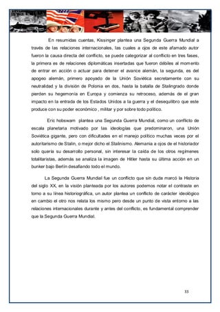 En resumidas cuentas, Kissinger plantea una Segunda Guerra Mundial a
través de las relaciones internacionales, las cuales a ojos de este afamado autor
fueron la causa directa del conflicto, se puede categorizar al conflicto en tres fases,
la primera es de relaciones diplomáticas insertadas que fueron débiles al mom ento
de entrar en acción o actuar para detener el avance alemán, la segunda, es del
apogeo alemán, primero apoyado de la Unión Soviética secretamente con su
neutralidad y la división de Polonia en dos, hasta la batalla de Stalingrado donde
pierden su hegemonía en Europa y comienza su retroceso, además de el gran
impacto en la entrada de los Estados Unidos a la guerra y el desequilibro que este
produce con su poder económico , militar y por sobre todo político.

        Eric hobswam plantea una Segunda Guerra Mundial, como un conflicto de
escala planetaria motivado por las ideologías que predominaron, una Unión
Soviética gigante, pero con dificultades en el manejo político muchas veces por el
autoritarismo de Stalin, o mejor dicho el Stalinismo. Alemania a ojos de el historiador
solo quería su desarrollo personal, sin interesar la caída de los otros regímenes
totalitaristas, además se analiza la imagen de Hitler hasta su última acción en un
bunker bajo Berlín desafiando todo el mundo.

      La Segunda Guerra Mundial fue un conflicto que sin duda marcó la Historia
del siglo XX, en la visión planteada por los autores podemos notar el contraste en
torno a su línea historiográfica, un autor plantea un conflicto de carácter ideológico
en cambio el otro nos relata los mismo pero desde un punto de vista entorno a las
relaciones internacionales durante y antes del conflicto, es fundamental comprender
que la Segunda Guerra Mundial.




                                                                               33
 