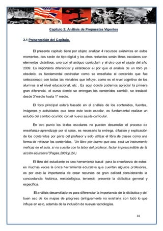 Capítulo 2: Análisis de Propuestas Vigentes


2.1 Presentación del Capítulo.


      El presente capitulo tiene por objeto analizar 4 recursos existentes en estos
momentos, dos serán de tipo digital y los otros restantes serán libros escolares con
elementos distintivos, uno con el antiguo curriculum y el otro con el ajuste del año
2009. Es importante diferenciar y establecer el por qué el análisis de un libro ya
obsoleto, es fundamental contrastar como se enseñaba el contenido que fue
seleccionado con todas las variables que influye, como es el nivel cognitivo de los
alumnos o el nivel educacional, etc . Es aquí donde podemos apreciar la primera
gran diferencia, el curso donde se entregan los contenidos cambió, se trasladó
desde 3°medio hasta 1° medio.

      El foco principal estará basado en el análisis de los contenidos, fuentes,
imágenes y actividades que tiene este texto escolar, es fundamental realizar un
estudio del cambio ocurrido con el nuevo ajuste curricular.

      En otro punto los textos escolares no pueden desarrollar el proceso de
enseñanza-aprendizaje por si solos, es necesario la entrega, difusión y explicación
de los contenidos por parte del profesor y solo utilizar el libro de clases como una
forma de reforzar los contenidos, “Un libro por bueno que sea, será un instrumento
ineficaz en el aula, si no cuenta con la labor del profesor, factor imprescindible de la
acción educativa”(Pagés,2007,p.24.)

      El libro del estudiante es una herramienta basal para la enseñanza de estos,
es muchas veces la única herramienta educativa que cuentan algunos profesores,
es por esto la importancia de crear recursos de gran calidad considerando la
concordancia histórica, metodológica, teniendo presente la didáctica general y
específica.

       El análisis desarrollado es para diferenciar la importancia de la didáctica y del
buen uso de los mapas de progreso (antiguamente no existían), con todo lo que
influye en esto, además de la inclusión de nuevas tecnologías.


                                                                                34
 