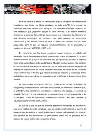 El fin es verificar si existió un cambio para mejor o para peor para entender la
importancia que tienen los libros escolares en toda aula,“El texto escolar se
constituye, entonces, en una propuesta y en una invitación al diálogo, dispuesta en
una estructura que propende apoyar la labor docente y el trabajo formativo
de alumnos y alumnas. Sin embargo, para aceptar esta invitación y transformarla en
una dinámica pedagógica, es necesario que este proceso de aprendizaje
constructivo y de revisión crítica se lleve a efecto en sintonía con los fines
propuestos, para lo que se requiere fundamentalmente, de la disposición y
conducción docente” (BOTERO, 2007, p.42)

       Es importante que los textos escolares tengan presente el método del
historiador desde distintas perspectivas, documentos, videos e imágenes. En el texto
de mare nostrum sin el ajuste se aprecia la falta de rigurosidad didáctica e histórica
frente a los contenidos de la Segunda Guerra Mundial, muchos autores nos plantean
la importancia del uso de estos elementos, es por esto que se busca incorporar el
método del Historiador en los textos “los textos escolares de hoy en día se sustentan
en una didáctica de la historia que traslada al aula los métodos y estrategias de los
historiadores para convertirlos en mecanismos de enseñanza y de aprendizaje de la
historia.

       La introducción del método histórico, el desarrollo de las habilidades de
indagación y la interpretación, como ejes articuladores, se fundan en la idea de que,
al enfrentar a los estudiantes con distintas evidencias del pasado, se estimula la
empatía histórica (…) todo esto inscrito en un conjunto de conceptos explicativos de
la disciplina como la causalidad, continuidad/ cambio” (Estudios Sociales y
Educacionales la Chimba, 2008, p.174).

       Lo que se busca es que los alumnos desarrollen el método del Historiador,
para crear habilidades más complejas, esto se puede cumplir dotando al alumno de
herramientas de análisis e investigación que el método del historiador lo entrega,
para generar en los estudiantes un pensamiento crítico de los procesos de la
historia, los cuales sean seres con opinión propia.


                                                                               35
 