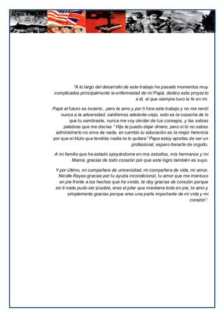 “A lo largo del desarrollo de este trabajo he pasado momentos muy
complicados principalmente la enfermedad de mi Papá, dedico este proyecto
                                          a él, el que siempre tuvo la fe en mi.

Papá el futuro es incierto , pero te amo y por ti hice este trabajo y no me rendí
    nunca a la adversidad, saldremos adelante viejo, esto es la cosecha de lo
        que tu sembraste, nunca me voy olvidar de tus consejos, y las sabias
     palabras que me decías “ Hijo te puedo dejar dinero, pero si tú no sabes
 administrarlo no sirve de nada, en cambio tu educación es la mejor herencia
por que el titulo que tendrás nadie te lo quitara” Papa estoy aportas de ser un
                                         profesional, espero llenarte de orgullo.

 A mi familia que ha estado apoyándome en mis estudios, mis hermanos y mi
         Mamá, gracias de todo corazón por que este logro también es suyo.

 Y por último, mi compañera de universidad, mi compañera de vida, mi amor,
   Nicolle Reyes gracias por tu ayuda incondicional, tu amor que me mantuvo
   en pie frente a los hechos que he vivido, te doy gracias de corazón porque
 sin ti nada pudo ser posible, eres el pilar que mantiene todo en pie, te amo y
         simplemente gracias porque eres una parte importante de mi vida y mi
                                                                      corazón”.
 