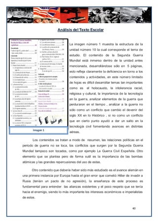 Análisis del Texto Escolar


                                La imagen número 1 muestra la estructura de la
                                unidad número 10 la cual corresponde el tema de
                                estudio. El contenido de la Segunda Guerra
                                Mundial está inmerso dentro de la unidad antes
                                mencionada, desarrollándose sólo en 5 páginas,
                                esto refleja claramente la deficiencia en torno a los
                                contenidos y actividades, en este número limitado
                                de hojas es difícil desarrollar temas tan importantes
                                como es     el holocausto, la intolerancia racial,
                                religiosa y cultural, la importancia de la tecnología
                                en la guerra, analizar elementos de la guerra que
                                perduraron en el tiempo , analizar a la guerra no
                                sólo como un conflicto que cambio el devenir del
                                siglo XX en lo Histórico , si no como un conflicto
                                que en cierto punto ayudó a dar un salto en la
                                tecnología civil fomentando avances en distintas
       Imagen 1
                                aéreas.

       Los contenidos se tratan a modo de resumen, las relaciones políticas en el
periodo de guerra no se toca, los conflictos que surgen por la Segunda Guerra
Mundial tampoco son tocados, como por ejemplo La Guerra Civil Española. Otro
elemento que se plantea pero de forma sutil es la importancia de las bombas
atómicas y las grandes repercusiones del uso de estas.

      Otro contenido que debería haber sido más estudiado es el avance alemán en
una primera instancia por Europa hasta el gran error que cometió Hitler de invadir a
Rusia (tenían un pacto de no agresión), la enseñanza de este proceso es
fundamental para entender las alianzas existentes y el poco respeto que se tenía
hacia el enemigo, siendo lo más importante los intereses económicos e imperialistas
de estos.


                                                                             40
 
