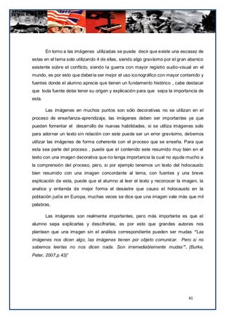 En torno a las imágenes utilizadas se puede decir que existe una escasez de
estas en el tema solo utilizando 4 de ellas, siendo algo gravísimo por el gran abanico
existente sobre el conflicto, siendo la guerra con mayor registro audio-visual en el
mundo, es por esto que debería ser mejor el uso iconográfico con mayor contenido y
fuentes donde el alumno aprecie que tienen un fundamento histórico , cabe destacar
que toda fuente debe tener su origen y explicación para que sepa la importancia de
esta.

        Las imágenes en muchos puntos son sólo decorativas no se utilizan en el
proceso de enseñanza-aprendizaje, las imágenes deben ser importantes ya que
pueden fomentar el desarrollo de nuevas habilidades, si se utiliza imágenes solo
para adornar un texto sin relación con este puede ser un error gravísimo, debemos
utilizar las imágenes de forma coherente con el proceso que se enseña. Para que
esta sea parte del proceso , puede que el contenido este resumido muy bien en el
texto con una imagen decorativa que no tenga importancia la cual no ayude mucho a
la comprensión del proceso, pero, si por ejemplo tenemos un texto del holocausto
bien resumido con una imagen concordante al tema, con fuentes y una breve
explicación de esta, puede que el alumno al leer el texto y reconocer la imagen, la
analice y entienda de mejor forma el desastre que causo el holocausto en la
población judía en Europa, muchas veces se dice que una imagen vale más que mil
palabras.

        Las imágenes son realmente importantes, pero más importante es que el
alumno sepa explicarlas y descifrarlas, es por esto que grandes autores nos
plantean que una imagen sin el análisis correspondiente pueden ser mudas “Las
imágenes nos dicen algo, las imágenes tienen por objeto comunicar. Pero si no
sabemos leerlas no nos dicen nada. Son irremediablemente mudas ”. (Burke,
Peter, 2007.p.43)”




                                                                              41
 