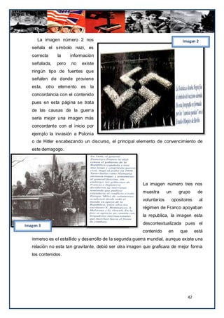 La imagen número 2 nos                                                     Imagen 2
   señala el símbolo nazi, es
   correcta    la     información
   señalada,   pero   no   existe
   ningún tipo de fuentes que
   señalen de donde proviene
   esta, otro elemento es      la
   concordancia con el contenido
   pues en esta página se trata
   de las causas de la guerra
   sería mejor una imagen más
   concordante con el inicio por
   ejemplo la invasión a Polonia
   o de Hitler encabezando un discurso, el principal elemento de convencimiento de
   este demagogo.




                                                         La imagen número tres nos
                                                         muestra       un      grupo        de
                                                         voluntarios        opositores       al
                                                         régimen de Franco apoyaban
                                                         la republica, la imagen esta

Imagen 3
                                                         descontextualizada pues el
                                                         contenido     en       que        está
   inmerso es el estallido y desarrollo de la segunda guerra mundial, aunque existe una
   relación no esta tan gravitante, debió ser otra imagen que graficara de mejor forma
   los contenidos.




                                                                                      42
 