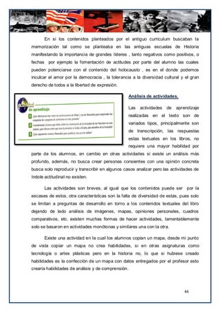 En si los contenidos planteados por el antiguo curriculum buscaban la
memorización tal como se planteaba en las antiguas escuelas de Historia
manifestando la importancia de grandes líderes , tanto negativos como positivos, o
fechas por ejemplo la fomentación de actitudes por parte del alumno las cuales
pueden potenciarse con el contenido del holocausto , es en el donde podemos
inculcar el amor por la democracia , la tolerancia a la diversidad cultural y el gran
derecho de todos a la libertad de expresión.

                                                    Análisis de actividades.

                                                    Las   actividades   de   aprendizaje
                                                    realizadas en el texto son de
                                                    variados tipos, principalmente son
                                                    de transcripción, las respuestas
                                                    estas textuales en los libros, no
                                                    requiere una mayor habilidad por
parte de los alumnos, en cambio en otras actividades si existe un análisis más
profundo, además, no busca crear personas consientes con una opinión concreta
busca solo reproducir y transcribir en algunos casos analizar pero las actividades de
índole actitudinal no existen.

       Las actividades son breves, al igual que los contenidos puede ser por la
escases de estos, otra características son la falta de diversidad de estas, pues solo
se limitan a preguntas de desarrollo en torno a los contenidos textuales del libro
dejando de lado análisis de imágenes, mapas, opiniones personales, cuadros
comparativos, etc. existen muchas formas de hacer actividades, lamentablemente
solo se basaron en actividades monótonas y similares una con la otra.

       Existe una actividad en la cual los alumnos copian un mapa, desde mi punto
de vista copiar un mapa no crea habilidades, si en otras asignaturas como
tecnología o artes plásticas pero en la historia no, lo que si hubiese creado
habilidades es la confección de un mapa con datos entregados por el profesor esto
crearía habilidades de análisis y de comprensión.




                                                                                 44
 