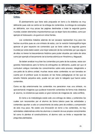 Critica.

       El planteamiento que tiene esta propuesta en torno a la didáctica es muy
deficiente pues solo se centra en la entrega de contenidos, la entrega de conceptos
es deficiente, son muy pocas las paginas destinadas a tratar la segunda guerra
mundial, existen elementos importantísimos que se dejan fuera de análisis, como por
ejemplo el holocausto u la guerra en otros frentes.

       Los contenidos tratados además de ser escasos representan muy poco los
hechos ocurridos pues es una síntesis de estos, con la revisión historiográfica logre
apreciar el gran espectro de contenidos que se tiene sobre la segunda guerra
mundial por ende debió existir una mejor selección de los contenidos por que alguno
de ellos no tienen la trascendencia histórica para poder situarlos por sobre de otros
como por ejemplo el lanzamiento de la bomba atómica en Hiroshima y Nagasaki.

       Se deben analizar muy bien los contenidos por parte de los autores, estos son
grandes historiadores pero la forma de entregarlos es deficiente, puede ser que el
curriculum antiguo mermaba los conocimientos sobre este proceso, relegándolo a
una parte de la ultima unidad, muchas veces estos contenidos no son tomados en
cuenta por el profesor pues la escases en las horas pedagógicas en las que se
enseña Historia perjudica esto, puede ser por esto lo relegado que fueron estos
contenidos.

Como se dijo anteriormente los contenidos me parecieron mas una síntesis, no
aprovechando imágenes que pudieran transmitir contenidos de forma más didáctica
al alumno, no olvidemos que existe un gran número de imágenes de este conflicto.

       En torno a la metodología existe solo una entrega de datos y contenidos los
cuales son reconocidos por el alumno de forma básica pues las actividades y
contenidos apuntan a solo un conocimiento de estos pero de análisis y comprensión
de esto muy poco. No existe una innovación en torno a los contenidos, no hay
actividades colaborativas entre los alumnos o creación de sus propios conocimientos
tal como lo plantea el constructivismo, el alumno solo se limita a responder las
preguntas planteadas.



                                                                             45
 