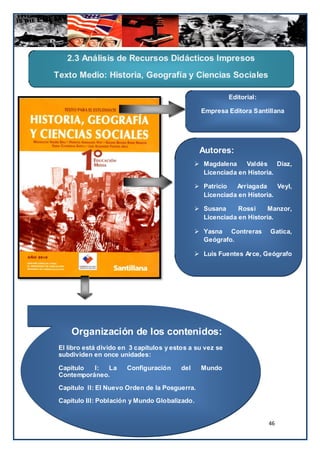 2.3 Análisis de Recursos Didácticos Impresos
Texto Medio: Historia, Geografía y Ciencias Sociales

                                                           Editorial:

                                                  Empresa Editora Santillana




                                                 Autores:
                                                 Magdalena    Valdés Díaz,
                                                  Licenciada en Historia.

                                                 Patricio  Arriagada     Veyl,
                                                  Licenciada en Historia.

                                                 Susana     Rossi     Manzor,
                                                  Licenciada en Historia.

                                                 Yasna Contreras       Gatica,
                                                  Geógrafo.

                                                 Luis Fuentes Arce, Geógrafo



                                                  Año de Publicación: 2010
                                                   Total de Páginas: 352




     Organización de los contenidos:
 El libro está divido en 3 capítulos y estos a su vez se
 subdividen en once unidades:

 Capítulo  I:  La      Configuración      del     Mundo
 Contemporáneo.

 Capítulo II: El Nuevo Orden de la Posguerra.

 Capítulo III: Población y Mundo Globalizado.


                                                                        46
 