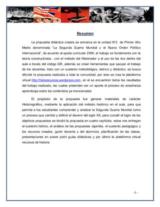 Resumen

      La propuesta didáctica creada se enmarca en la unidad N°2 de Primer Año
Medio denominada “La Segunda Guerra Mundial y el Nuevo Orden Político
Internacional”, de acuerdo al ajuste curricular 2009, el trabajo se fundamenta con la
teoría constructivista , con el método del Historiador y el uso de las tics dentro del
aula a través del código QR, además se crean herramientas que apoyan el trabajo
de los docentes, todo con un sustento metodológico, teórico y didáctico, se busca
difundir la propuesta realizada a toda la comunidad, por esto se crea la plataforma
virtual http://historecursos.wordpress.com, en el se encuentran todos los resultados
del trabajo realizado, las cuales pretenden ser un aporte al proceso de enseñanza
aprendizaje sobre los contenidos ya mencionados

      El   propósito   de   la   propuesta   fue   generar   materiales   de   carácter
Historiográfico, mediante la aplicación del método histórico en el aula, para que
permita a los estudiantes comprender y analizar la Segunda Guerra Mundial como
un proceso que cambió y definió el devenir del siglo XX, para cumplir el logro de los
objetivos propuestos se dividió la propuesta en cuatro capítulos, estos nos entregan
el sustento teórico, el análisis de las propuestas vigentes, el sustento pedagógico y
los recursos creados, guión docente y del alumno/a, planificación de las clases,
presentaciones en power point guías didácticas y por último la plataforma virtual
recursos de historia




                                                                                 -5-
 