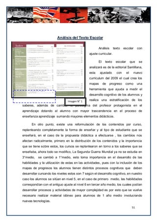 Análisis del Texto Escolar

                                                       Análisis      texto   escolar        con
                                                ajuste curricular.

                                                       El    texto     escolar        que    se
                                                analizará es de la editorial Santillana,
                                                esta    ajustado       con       el     nuevo
                                                curriculum del 2009 el cual crea los
                                                mapas       de    progreso    como          una
                                                herramienta que ayuda a medir el
                                                desarrollo cognitivo de los alumnos y

                                Imagen N° 1     realiza una estratificación de los
saberes, además de cambiar el paradigma del profesor protagonista en el
aprendizaje dotando al alumno con mayor trascendencia en el proceso de
enseñanza aprendizaje sumando mayores elementos didácticos.

      En otro punto, existe una reformulación de los contenidos por curso,
replanteando completamente la forma de enseñar y al tipo de estudiante que se
enseñará, en el caso de la propuesta didáctica a efectuarse , los cambios nos
afectan radicalmente, primero en la distribución de los contenidos y la importancia
que se tiene sobre estos, los cursos se replantearon en torno a los saberes que se
enseñaba, ahora todo se modifico, La Segunda Guerra Mundial ya no se estudia en
3°medio,   se cambió a 1°medio, esto toma importancia en el desarrollo de las
habilidades y la utilización de estas en las actividades, pues con la inclusión de los
mapas de progresos los alumnos tienen distintos procesos cognitivos que deben
desarrollar cursando los niveles estos son 7 según el desarrollo cognitivo, en nuestro
caso los alumnos se sitúan en nivel 5, en el caso de primero medio, las habilidades
correspondían con el antiguo ajuste al nivel 6 en tercer año medio, los cuales podían
desarrollar procesos y actividades de mayor complejidad es por esto que se vuelve
necesario realizar material idóneo para alumnos de 1 año medio involucrando
nuevas tecnologías.

                                                                                       51
 