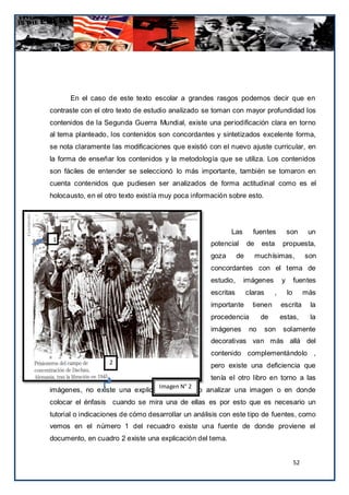 En el caso de este texto escolar a grandes rasgos podemos decir que en
contraste con el otro texto de estudio analizado se toman con mayor profundidad los
contenidos de la Segunda Guerra Mundial, existe una periodificación clara en torno
al tema planteado, los contenidos son concordantes y sintetizados excelente forma,
se nota claramente las modificaciones que existió con el nuevo ajuste curricular, en
la forma de enseñar los contenidos y la metodología que se utiliza. Los contenidos
son fáciles de entender se seleccionó lo más importante, también se tomaron en
cuenta contenidos que pudiesen ser analizados de forma actitudinal como es el
holocausto, en el otro texto existía muy poca información sobre esto.




                                                           Las        fuentes          son        un
 1
                                                    potencial       de    esta     propuesta,
                                                    goza       de        muchísimas,             son
                                                    concordantes con el tema de
                                                    estudio,     imágenes          y        fuentes
                                                    escritas        claras     ,       lo        más
                                                    importante        tienen       escrita        la
                                                    procedencia           de       estas,         la
                                                    imágenes         no      son    solamente
                                                    decorativas van más allá del
                                                    contenido complementándolo ,
                   2
                                                    pero existe una deficiencia que
                                                    tenía el otro libro en torno a las
                                   Imagen N° 2
imágenes, no existe una explicación de cómo analizar una imagen o en donde
colocar el énfasis cuando se mira una de ellas es por esto que es necesario un
tutorial o indicaciones de cómo desarrollar un análisis con este tipo de fuentes, como
vemos en el número 1 del recuadro existe una fuente de donde proviene el
documento, en cuadro 2 existe una explicación del tema.


                                                                                            52
 