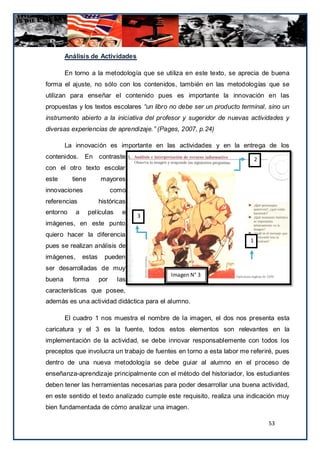 Análisis de Actividades

        En torno a la metodología que se utiliza en este texto, se aprecia de buena
forma el ajuste, no sólo con los contenidos, también en las metodologías que se
utilizan para enseñar el contenido pues es importante la innovación en las
propuestas y los textos escolares “un libro no debe ser un producto terminal, sino un
instrumento abierto a la iniciativa del profesor y sugeridor de nuevas actividades y
diversas experiencias de aprendizaje.” (Pages, 2007, p.24)

        La innovación es importante en las actividades y en la entrega de los
contenidos. En contraste                                                   2
con el otro texto escolar
este      tiene         mayores
innovaciones                  como
referencias             históricas
entorno     a     películas      e
                                     3
imágenes, en este punto
quiero hacer la diferencia
                                                                       1
pues se realizan análisis de
imágenes,       estas     pueden
ser desarrolladas de muy
                                           Imagen N° 3
buena     forma         por    las
características que posee,
además es una actividad didáctica para el alumno.

        El cuadro 1 nos muestra el nombre de la imagen, el dos nos presenta esta
caricatura y el 3 es la fuente, todos estos elementos son relevantes en la
implementación de la actividad, se debe innovar responsablemente con todos los
preceptos que involucra un trabajo de fuentes en torno a esta labor me referiré, pues
dentro de una nueva metodología se debe guiar al alumno en el proceso de
enseñanza-aprendizaje principalmente con el método del historiador, los estudiantes
deben tener las herramientas necesarias para poder desarrollar una buena actividad,
en este sentido el texto analizado cumple este requisito, realiza una indicación muy
bien fundamentada de cómo analizar una imagen.

                                                                               53
 