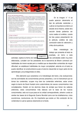 En la imagen n° 4 se
                                                        puede apreciar claramente el
                                                        tipo de películas existentes y
                                                        cuál es la importancia entorno al
                                                        estudio de la historia, existe otra
                                                        sección donde podemos ver
                                                        como realiza el análisis, consta
                                                        de tres pasos presentación de
                                                        la película, análisis de esta
                                                        conclusión sobre la valoración y
                                                        crítica de la película.

                                                               Esta        metodología     de
                                                        trabajo que presenta el texto es
                                                        acertada,     en     torno   a    esta
                                      Imagen N° 4
actividad, explica la forma de realizarlo. El resto de las actividades están muy bien
elaboradas, cumplen con los postulados de la taxonom ía de Bloom comenzó con
habilidades de menor escala pero a medida que se desarrollan contenidos de mayor
dificultad, se establecen habilidades de mayor complejidad, además en el texto se
puede identificar el constructivismo pues el alumno desarrolla la mayor parte de los
aprendizajes y es protagonistas en ellos.

      Otro elemento que caracteriza a la metodología del texto y las evaluaciones
son las actividades de conocimientos previos presentes y con lo transversal que se
toman los contenidos, ocupan muy bien los contenidos anteriores, estos sirven
según la teoría de David Ausbel como subsimidores de nuevos conocimientos mas
complejizados. Existen en los alumnos ideas de anclaje que tienen los saberes
anteriores, estos conocimientos más básicos son la base de los nuevos
conocimientos, esto es lo que pasa en la unidad correspondiente, anterior a esta se
sientan las bases de la Segunda Guerra Mundial como son los totalitarismos, crisis
económicas, revoluciones, etc. Es importante que exista un hilo conductor de los
contenidos lo cual se aprecia claramente en el texto.

                                                                                     54
 