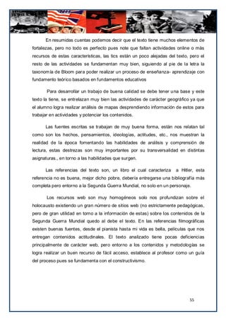 En resumidas cuentas podemos decir que el texto tiene muchos elementos de
fortalezas, pero no todo es perfecto pues note que faltan actividades online o más
recursos de estas características, las tics están un poco alejadas del texto, pero el
resto de las actividades se fundamentan muy bien, siguiendo al pie de la letra la
taxonom ía de Bloom para poder realizar un proceso de enseñanza- aprendizaje con
fundamento teórico basados en fundamentos educativos

       Para desarrollar un trabajo de buena calidad se debe tener u na base y este
texto la tiene, se entrelazan muy bien las actividades de carácter geográfico ya que
el alumno logra realizar análisis de mapas desprendiendo información de estos para
trabajar en actividades y potenciar los contenidos.

      Las fuentes escritas se trabajan de muy buena forma, están nos relatan tal
como son los hechos, pensamientos, ideologías, actitudes, etc., nos muestran la
realidad de la época fomentando las habilidades de análisis y comprensión de
lectura, estas destrezas son muy importantes por su transversalidad en distintas
asignaturas., en torno a las habilidades que surgen.

      Las referencias del texto son, un libro el cual caracteriza      a Hitler, esta
referencia no es buena, mejor dicho pobre, debería entregarse una bibliografía más
completa pero entorno a la Segunda Guerra Mundial, no solo en un personaje.

       Los recursos web son muy homogéneos solo nos profundizan sobre el
holocausto existiendo un gran número de sitios web (no estrictamente pedagógicas,
pero de gran utilidad en torno a la información de estas) sobre los contenidos de la
Segunda Guerra Mundial quedo al debe el texto. En las referencias filmográficas
existen buenas fuentes, desde el pianista hasta mi vida es bella, películas que nos
entregan contenidos actitudinales. El texto analizado tiene pocas deficiencias
principalmente de carácter web, pero entorno a los contenidos y metodologías se
logra realizar un buen recurso de fácil acceso, establece al profesor como un guía
del proceso pues se fundamenta con el constructivismo.




                                                                             55
 