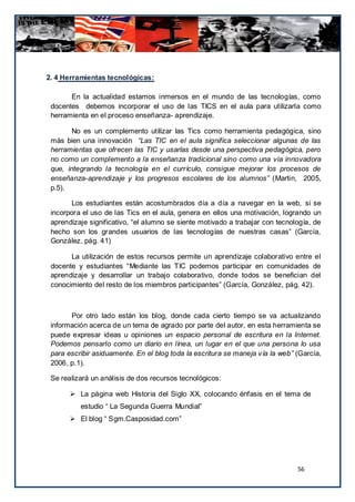 2. 4 Herramientas tecnológicas:

       En la actualidad estamos inmersos en el mundo de las tecnologías, como
 docentes debemos incorporar el uso de las TICS en el aula para utilizarla como
 herramienta en el proceso enseñanza- aprendizaje.

        No es un complemento utilizar las Tics como herramienta pedagógica, sino
 más bien una innovación “Las TIC en el aula significa seleccionar algunas de las
 herramientas que ofrecen las TIC y usarlas desde una perspectiva pedagógica, pero
 no como un complemento a la enseñanza tradicional sino como una vía innovadora
 que, integrando la tecnología en el currículo, consigue mejorar los procesos de
 enseñanza-aprendizaje y los progresos escolares de los alumnos” (Martin, 2005,
 p.5).

        Los estudiantes están acostumbrados día a día a navegar en la web, si se
 incorpora el uso de las Tics en el aula, genera en ellos una motivación, logrando un
 aprendizaje significativo, “el alumno se siente motivado a trabajar con tecnología, de
 hecho son los grandes usuarios de las tecnologías de nuestras casas” (García,
 González, pág. 41)

       La utilización de estos recursos permite un aprendizaje colaborativo entre el
 docente y estudiantes “Mediante las TIC podemos participar en comunidades de
 aprendizaje y desarrollar un trabajo colaborativo, donde todos se benefician del
 conocimiento del resto de los miembros participantes” (García, González, pág. 42).



       Por otro lado están los blog, donde cada cierto tiempo se va actualizando
 información acerca de un tema de agrado por parte del autor, en esta herramienta se
 puede expresar ideas u opiniones un espacio personal de escritura en la Internet.
 Podemos pensarlo como un diario en línea, un lugar en el que una persona lo usa
 para escribir asiduamente. En el blog toda la escritura se maneja vía la web” (García,
 2006, p.1).

 Se realizará un análisis de dos recursos tecnológicos:

        La página web Historia del Siglo XX, colocando énfasis en el tema de
          estudio “ La Segunda Guerra Mundial”
        El blog “ Sgm.Casposidad.com”




                                                                               56
 