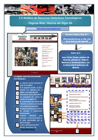 2.5 Análisis de Recursos Didácticos Tecnológicos
                   Páginas Web: Historia del Siglo XX
                Dirección: http://www.historiasiglo20.org/

                                                                    Nombre Página Web N° 1

                                                                 Historiasiglo20.org, el sitio web
                                                                    de la historia del siglo XX




                                                                          Autor (es):

                                                                Juan Carlos Ocaña, profesor de
                                                                 Historia y Doctor en Historia
                                                                Moderna y Contemporánea, por
                                                                 la Universidad Autónoma de
                                                                            Madrid.



La página web está estructurada                                                  2            3
en 8 Secciones:

   1- La primera sección presenta al
   1
      autor de la página.                               1
   2- En la segunda sección se da a
   2
      conocer los objetivos de la
      página y el origen de esta.
   3
   3- Dirección de correo electrónico.
   4- Se encuentran los temas de
   4
      estudio de la página (7).                     4
   5- Se recomiendan otros sitios web
   5
      referente a los temas de estudio
      y de portales de educación.
   6- Proyectos educativos de centros
   6
      de estudios e instituciones
                                                5
      educacionales.
   7- Proyecto
   7                educativo      para             6
      promover el uso de las TICS en
      el aula, patrocinado por la                           7
      Unión Europea.
   8
   8- Cursos y publicaciones de la
      Revista electrónica Clío
      (http://clio.rediris.es ).
                                                                                 8      57
 