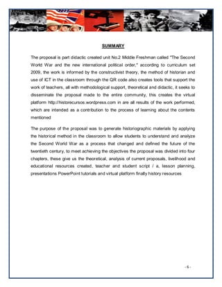 SUMMARY

The proposal is part didactic created unit No.2 Middle Freshman called "The Second
World War and the new international political order," according to curriculum set
2009, the work is informed by the constructivist theory, the method of historian and
use of ICT in the classroom through the QR code also creates tools that support the
work of teachers, all with methodological support, theoretical and didactic, it seeks to
disseminate the proposal made to the entire community, this creates the virtual
platform http://historecursos.wordpress.com in are all results of the work performed,
which are intended as a contribution to the process of learning about the contents
mentioned

The purpose of the proposal was to generate historiographic materials by applying
the historical method in the classroom to allow students to understand and analyze
the Second World War as a process that changed and defined the future of the
twentieth century, to meet achieving the objectives the proposal was divided into four
chapters, these give us the theoretical, analysis of current proposals, livelihood and
educational resources created, teacher and student script / a, lesson planning,
presentations PowerPoint tutorials and virtual platform finally history resources




                                                                                    -6-
 