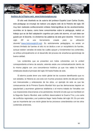 Análisis de la Página web www.historiasigloxx.org

          El sitio web diseñado es de autoría del profesor Español Juan Carlos Ocaña,
  este pedagogo se encargó de realizar una página web de la Historia del siglo XX
  muy bien realizada confeccionando síntesis historiográficas de los acontecimientos
  ocurridos en la época, como tiene conocimientos sobre la pedagogía, realizó un
  trabajo que es de fácil adaptación cognitiva por parte del alumno, el cual debe ser
  guiado por el docente, no olvidemos las palabras de este gran docente “Historia del
  siglo      XX     es     una    herramienta       creada     para    su    utilización
  docente” (www.historiasiglo20.org). Es estrictamente pedagógica, no existe un
  número ilimitado de fuentes el sitio no se dedica a ser un recopilatorio de fuentes ,
  aunque existen variadas de estas las cuales apoyan y fundamentan los contenidos,
  se enfoca principalmente en el desarrollo del proceso de enseñanza-aprendizaje de
  buena calidad.

          Los contenidos que se presentan son todos coherentes con la unidad
  correspondiente al tema de estudio, además existe una contextualización dentro de
  la misma página con una concordancia histórica ya que nos relata la historia
  sintetizada desde el principio del siglo XX hasta finales de este.

          El alumno puede tener una visión global de los sucesos identificando que no
  son aislados, la Historia es una sola con muchos procesos dentro de ella pero todos
  son transversales y antecesores de los otros, un ejemplo de este es que las
  consecuencias de la Primera Guerra Mundial hizo que las democracias bajaran en
  popularidad y asumieran gobiernos totalitarios o el mismo tratado de Versalles con
  sus imposiciones draconianas a los perdedores, fomentó el odio que se manifestó en
  la Segunda Guerra Mundial, este conflicto desencadenó la Guerra Fría y una serie
  de conflictos regionales y así podemos llegar hasta finales del siglo XX. Es por esto
  que es importante dar una visión global de los procesos conectándolos con los otros
  contenidos anteriores.




                                                                               60
 