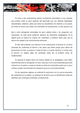 En torno a las evaluaciones existen muchísimas actividades y muy variadas
que pueden medir un gran espectro del alumnado con sus distintas habilidades
desarrolladas, debemos saber que todos los estudiantes son distintos a sus pares,
por ende es bueno que exista una diversidad de evaluaciones, el sitio apunta muy


bien a esto entregando actividades de gran calidad online y de preguntas con
respuestas, en este punto podemos apreciar los elementos pedagógicos de la
página pues se enfoca en evaluar los contenidos y sintetizar estos para que el
alumno los adapte a los conocimientos anteriores.

     El sitio web presenta una carencia en las indicaciones al docente en el cómo
presentar los contenidos al alumno y los pasos que deben seguir para utilizar de
buena forma el sitio, no posee un mapa de este o un guion docente, ni menos para
el alumno. La página debe ser estudiada antes por el profesor antes de
implementarla.

     En general la página tiene una buena calidad en lo pedagógico, pero faltan
herramientas para la navegación en esta, claro que no es muy complicada pero para
el alumno si no existe un mapa en donde se sitúan los contenidos puede ser un poco
confuso, existen herramientas de evaluación que son muy fundamentadas.

     En las siguientes páginas se analizará la estructura con la cual se presentan
los contenidos en la página, se realizará de tal forma que se identificaran todas las
pestañas que contengan contenidos y evaluaciones.




                                                                             61
 