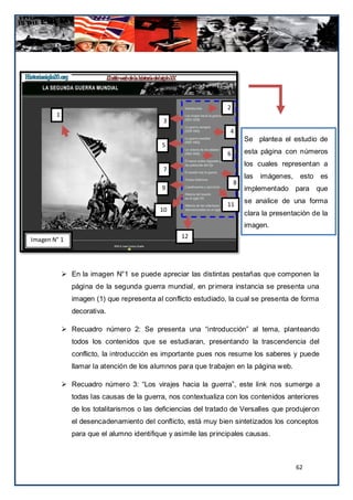 2
        1
                                            3
                                                                  4
                                                                         Se plantea el estudio de
                                            5
                                                                 6       esta página con números
                                                                         los cuales representan a
                                            7
                                                                         las   imágenes, esto es
                                                                     8
                                            9                            implementado para que

                                                                 11
                                                                         se analice de una forma
                                           10
                                                                         clara la presentación de la
                                                                         imagen.
                                                  12
Imagen N° 1




             En la imagen N°1 se puede apreciar las distintas pestañas que componen la
               página de la segunda guerra mundial, en pr imera instancia se presenta una
               imagen (1) que representa al conflicto estudiado, la cual se presenta de forma
               decorativa.

             Recuadro número 2: Se presenta una “introducción” al tema, planteando
               todos los contenidos que se estudiaran, presentando la trascendencia del
               conflicto, la introducción es importante pues nos resume los saberes y puede
               llamar la atención de los alumnos para que trabajen en la página web.

             Recuadro número 3: “Los virajes hacia la guerra”, este link nos sumerge a
               todas las causas de la guerra, nos contextualiza con los contenidos anteriores
               de los totalitarismos o las deficiencias del tratado de Versalles que produjeron
               el desencadenamiento del conflicto, está muy bien sintetizados los conceptos
               para que el alumno identifique y asimile las principales causas.



                                                                                         62
 