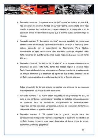  Recuadro numero 4: “La guerra en el frente Europea” es tratada en este link,
   nos presentan los distintos frentes en Europa y como se desarrolló en el viejo
   mundo la guerra las implicancias y repercusiones en la geografía y en la
   población todo a modo de síntesis para que el alumno pueda conocer mejor la
   Historia.

 Recuadro numero 5: “La guerra mundial”, en este apartado se revisa una
   síntesis sobre el desarrollo del conflicto desde la invasión a Francia y otros
   países, pasando por       el   desembarco de Normandía, Peral         Harbor.
   Nuevamente se logra una síntesis clara tomando como eje temporal 1941-
   1943, tomando en cuenta también los logros nazis en Europa y en el frente
   Africano.

 Recuadro número 6: “La victoria de los aliados”, en el link que observamos se
   presentan los años 1943-1945, donde los aliados logran el avance hacia
   Berlín liberando las ciudades y recuperando Europa, comienza el repliegue de
   las fuerzas alemanas y la deserción de alguno de sus aliados, pasando por el
   conflicto con Japón el cual se solucionó lanzando la Bomba atómica.




   Sobre el periodo de tiempo anterior se realiza una síntesis de los sucesos
   más importantes ocurridos durante estos años.

 Recuadro numero 7: “El nuevo orden impuesto por las potencias del eje”, en
   torno a este contenido se menciona y sintetiza los tratados e imposiciones de
   las potencias hacia los perdedores, principalmente las indemnizaciones
   requeridas por las potencias vencedoras, además de la división de Berlín en
   bloques de influencia y gobernabilidad

 Recuadro numero 8: “El mundo tras la guerra”, apunta hacia las
   consecuencias de la guerra y como se reconfiguró el escenario mundial tras el
   conflicto bélico, tomando ejes para desarrollar el tema como lo social,
   económico, político y geográfico.

                                                                         63
 
