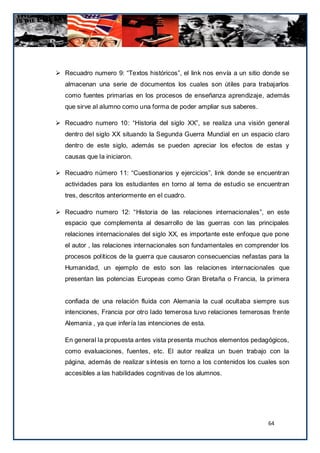  Recuadro numero 9: “Textos históricos”, el link nos envía a un sitio donde se
   almacenan una serie de documentos los cuales son útiles para trabajarlos
   como fuentes primarias en los procesos de enseñanza aprendizaje, además
   que sirve al alumno como una forma de poder ampliar sus saberes.

 Recuadro numero 10: “Historia del siglo XX”, se realiza una visión general
   dentro del siglo XX situando la Segunda Guerra Mundial en un espacio claro
   dentro de este siglo, además se pueden apreciar los efectos de estas y
   causas que la iniciaron.

 Recuadro número 11: “Cuestionarios y ejercicios”, link donde se encuentran
   actividades para los estudiantes en torno al tema de estudio se encuentran
   tres, descritos anteriormente en el cuadro.

 Recuadro numero 12: “Historia de las relaciones internacionales”, en este
   espacio que complementa al desarrollo de las guerras con las principales
   relaciones internacionales del siglo XX, es importante este enfoque que pone
   el autor , las relaciones internacionales son fundamentales en comprender los
   procesos políticos de la guerra que causaron consecuencias nefastas para la
   Humanidad, un ejemplo de esto son las relaciones internacionales que
   presentan las potencias Europeas como Gran Bretaña o Francia, la primera


   confiada de una relación fluida con Alemania la cual ocultaba siempre sus
   intenciones, Francia por otro lado temerosa tuvo relaciones temerosas frente
   Alemania , ya que infería las intenciones de esta.

   En general la propuesta antes vista presenta muchos elementos pedagógicos,
   como evaluaciones, fuentes, etc. El autor realiza un buen trabajo con la
   página, además de realizar síntesis en torno a los contenidos los cuales son
   accesibles a las habilidades cognitivas de los alumnos.




                                                                        64
 