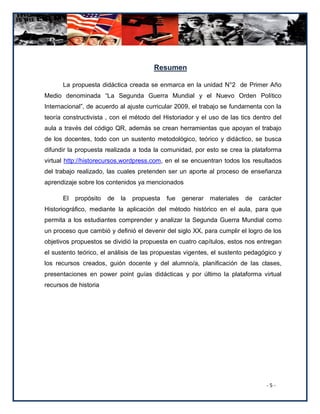 Resumen

      La propuesta didáctica creada se enmarca en la unidad N°2 de Primer Año
Medio denominada “La Segunda Guerra Mundial y el Nuevo Orden Político
Internacional”, de acuerdo al ajuste curricular 2009, el trabajo se fundamenta con la
teoría constructivista , con el método del Historiador y el uso de las tics dentro del
aula a través del código QR, además se crean herramientas que apoyan el trabajo
de los docentes, todo con un sustento metodológico, teórico y didáctico, se busca
difundir la propuesta realizada a toda la comunidad, por esto se crea la plataforma
virtual http://historecursos.wordpress.com, en el se encuentran todos los resultados
del trabajo realizado, las cuales pretenden ser un aporte al proceso de enseñanza
aprendizaje sobre los contenidos ya mencionados

      El   propósito   de   la   propuesta   fue   generar   materiales   de   carácter
Historiográfico, mediante la aplicación del método histórico en el aula, para que
permita a los estudiantes comprender y analizar la Segunda Guerra Mundial como
un proceso que cambió y definió el devenir del siglo XX, para cumplir el logro de los
objetivos propuestos se dividió la propuesta en cuatro capítulos, estos nos entregan
el sustento teórico, el análisis de las propuestas vigentes, el sustento pedagógico y
los recursos creados, guión docente y del alumno/a, planificación de las clases,
presentaciones en power point guías didácticas y por último la plataforma virtual
recursos de historia




                                                                                 -5-
 