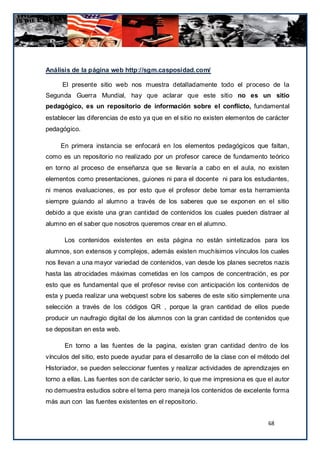 Análisis de la página web http://sgm.casposidad.com/

     El presente sitio web nos muestra detalladamente todo el proceso de la
Segunda Guerra Mundial, hay que aclarar que este sitio no es un sitio
pedagógico, es un repositorio de información sobre el conflicto, fundamental
establecer las diferencias de esto ya que en el sitio no existen elementos de carácter
pedagógico.

     En primera instancia se enfocará en los elementos pedagógicos que faltan,
como es un repositorio no realizado por un profesor carece de fundamento teórico
en torno al proceso de enseñanza que se llevaría a cabo en el aula, no existen
elementos como presentaciones, guiones ni para el docente ni para los estudiantes,
ni menos evaluaciones, es por esto que el profesor debe tomar es ta herramienta
siempre guiando al alumno a través de los saberes que se exponen en el sitio
debido a que existe una gran cantidad de contenidos los cuales pueden distraer al
alumno en el saber que nosotros queremos crear en el alumno.

      Los contenidos existentes en esta página no están sintetizados para los
alumnos, son extensos y complejos, además existen muchísimos vínculos los cuales
nos llevan a una mayor variedad de contenidos, van desde los planes secretos nazis
hasta las atrocidades máximas cometidas en los campos de concentración, es por
esto que es fundamental que el profesor revise con anticipación los contenidos de
esta y pueda realizar una webquest sobre los saberes de este sitio simplemente una
selección a través de los códigos QR , porque la gran cantidad de ellos puede
producir un naufragio digital de los alumnos con la gran cantidad de contenidos que
se depositan en esta web.

      En torno a las fuentes de la pagina, existen gran cantidad dentro de los
vínculos del sitio, esto puede ayudar para el desarrollo de la clase con el método del
Historiador, se pueden seleccionar fuentes y realizar actividades de aprendizajes en
torno a ellas. Las fuentes son de carácter serio, lo que me impresiona es que el autor
no demuestra estudios sobre el tema pero maneja los contenidos de excelente forma
más aun con las fuentes existentes en el repositorio.


                                                                              68
 