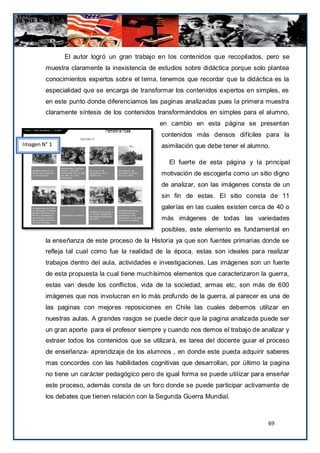 El autor logró un gran trabajo en los contenidos que recopilados, pero se
        muestra claramente la inexistencia de estudios sobre didáctica porque solo plantea
        conocimientos expertos sobre el tema, tenemos que recordar que la didáctica es la
        especialidad que se encarga de transformar los contenidos expertos en simples, es
        en este punto donde diferenciamos las paginas analizadas pues la primera muestra
        claramente síntesis de los contenidos transformándolos en simples para el alumno,
                                               en cambio en esta página se presentan
                                               contenidos más densos difíciles para la
Imagen N° 1                                    asimilación que debe tener el alumno.

                                                  El fuerte de esta página y la principal
                                               motivación de escogerla como un sitio digno
                                               de analizar, son las imágenes consta de un
                                               sin fin de estas. El sitio consta de 11
                                               galerías en las cuales existen cerca de 40 o
                                               más imágenes de todas las variedades
                                               posibles, este elemento es fundamental en
        la enseñanza de este proceso de la Historia ya que son fuentes primarias donde se
        refleja tal cual como fue la realidad de la época, estas son ideales para realizar
        trabajos dentro del aula, actividades e investigaciones. Las imágenes son un fuerte
        de esta propuesta la cual tiene muchísimos elementos que caracterizaron la guerra,
        estas van desde los conflictos, vida de la sociedad, armas etc, son más de 600
        imágenes que nos involucran en lo más profundo de la guerra, al parecer es una de
        las paginas con mejores reposiciones en Chile las cuales debemos utilizar en
        nuestras aulas. A grandes rasgos se puede decir que la pagina analizada puede ser
        un gran aporte para el profesor siempre y cuando nos demos el trabajo de analizar y
        extraer todos los contenidos que se utilizará, es tarea del docente guiar el proceso
        de enseñanza- aprendizaje de los alumnos , en donde este pueda adquirir saberes
        mas concordes con las habilidades cognitivas que desarrollan, por último la pagina
        no tiene un carácter pedagógico pero de igual forma se puede utilizar para enseñar
        este proceso, además consta de un foro donde se puede participar activamente de
        los debates que tienen relación con la Segunda Guerra Mundial.



                                                                                    69
 