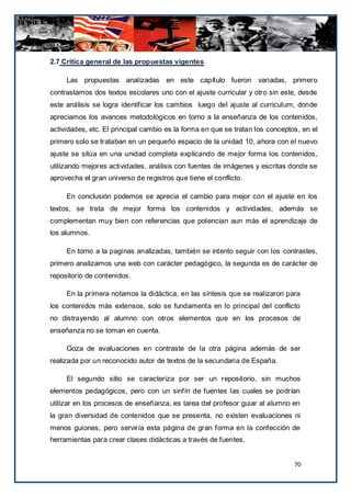 2.7 Critica general de las propuestas vigentes

     Las propuestas analizadas en este capítulo fueron variadas, primero
contrastamos dos textos escolares uno con el ajuste curricular y otro sin este, desde
este análisis se logra identificar los cambios luego del ajuste al curriculum, donde
apreciamos los avances metodológicos en torno a la enseñanza de los contenidos,
actividades, etc. El principal cambio es la forma en que se tratan los conceptos, en el
primero solo se trataban en un pequeño espacio de la unidad 10, ahora con el nuevo
ajuste se sitúa en una unidad completa explicando de mejor forma los contenidos,
utilizando mejores actividades, análisis con fuentes de imágenes y escritas donde se
aprovecha el gran universo de registros que tiene el conflicto.

     En conclusión podemos se aprecia el cambio para mejor con el ajuste en los
textos, se trata de mejor forma los contenidos y actividades, además se
complementan muy bien con referencias que potencian aun más el aprendizaje de
los alumnos.

     En torno a la paginas analizadas, también se intento seguir con los contrastes,
primero analizamos una web con carácter pedagógico, la segunda es de carácter de
repositorio de contenidos.

     En la primera notamos la didáctica, en las síntesis que se realizaron para
los contenidos más extensos, solo se fundamenta en lo principal del conflicto
no distrayendo al alumno con otros elementos que en los procesos de
enseñanza no se toman en cuenta.

     Goza de evaluaciones en contraste de la otra página además de ser
realizada por un reconocido autor de textos de la secundaria de España.

     El segundo sitio se caracteriza por ser un repositorio, sin muchos
elementos pedagógicos, pero con un sinfín de fuentes las cuales se podrían
utilizar en los procesos de enseñanza, es tarea del profesor guiar al alumno en
la gran diversidad de contenidos que se presenta, no existen evaluaciones ni
menos guiones, pero serviría esta página de gran forma en la confección de
herramientas para crear clases didácticas a través de fuentes.


                                                                               70
 