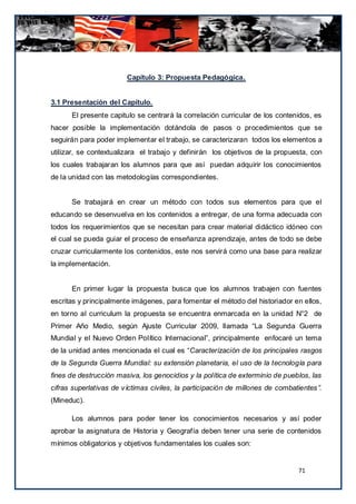 Capítulo 3: Propuesta Pedagógica.


3.1 Presentación del Capítulo.
      El presente capitulo se centrará la correlación curricular de los contenidos, es
hacer posible la implementación dotándola de pasos o procedimientos que se
seguirán para poder implementar el trabajo, se caracterizaran todos los elementos a
utilizar, se contextualizara el trabajo y definirán los objetivos de la propuesta, con
los cuales trabajaran los alumnos para que así puedan adquirir los conocimientos
de la unidad con las metodologías correspondientes.


      Se trabajará en crear un método con todos sus elementos para que el
educando se desenvuelva en los contenidos a entregar, de una forma adecuada con
todos los requerimientos que se necesitan para crear material didáctico idóneo con
el cual se pueda guiar el proceso de enseñanza aprendizaje, antes de todo se debe
cruzar curricularmente los contenidos, este nos servirá como una base para realizar
la implementación.


      En primer lugar la propuesta busca que los alumnos trabajen con fuentes
escritas y principalmente imágenes, para fomentar el método del historiador en ellos,
en torno al curriculum la propuesta se encuentra enmarcada en la unidad N°2 de
Primer Año Medio, según Ajuste Curricular 2009, llamada “La Segunda Guerra
Mundial y el Nuevo Orden Político Internacional”, principalmente enfocaré un tema
de la unidad antes mencionada el cual es “Caracterización de los principales rasgos
de la Segunda Guerra Mundial: su extensión planetaria, el uso de la tecnología para
fines de destrucción masiva, los genocidios y la política de exterminio de pueblos, las
cifras superlativas de víctimas civiles, la participación de millones de combatientes”.
(Mineduc).

      Los alumnos para poder tener los conocimientos necesarios y así poder
aprobar la asignatura de Historia y Geografía deben tener una serie de contenidos
mínimos obligatorios y objetivos fundamentales los cuales son:


                                                                               71
 