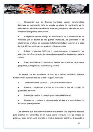            Comprender que las Guerras Mundiales tuvieron características
     distintivas sin precedente dada su escala planetaria, la movilización de la
     población civil, el número de víctimas, la tecnología utilizada y los efectos en el
     reordenamiento político internacional.

                Comprender que en el siglo XX la conciencia de la humanidad se ve
     impactada por el trauma de las guerras mundiales, los genocidios y los
     totalitarismos; y valorar los esfuerzos de la humanidad por construir, a lo larg o
     del siglo XX, un mundo de paz, igualdad y bienestar social.

                Indagar problemas históricos y contemporáneos considerando las
     relaciones de influencia entre las dimensiones geográfica, económica, social y
     cultural.

                Interpretar información de diversas fuentes para el análisis de procesos
     geográficos, demográficos, económicos y sociales.



      Se espera que los estudiantes al final de la unidad adquieran objetivos
fundamentales transversales los cuales son poli funcionales.

                Valorar la vida en sociedad (…) de carácter democrático

                Conocer, comprender y actuar en concordancia con el principio de
     igualdad de derechos.

                Interés por conocer la realidad y utilizar el conocimiento.

                Comprender y valorar la perseverancia, el rigor y el cumplimiento, la
     flexibilidad y la originalidad.



     Otro elemento que es fundamental tomar en cuenta en una propuesta didáctica
para enseñar los contenidos en el nuevo ajuste curricular son los mapas de
progreso, estos tienen como fin medir el nivel de desarrollo cognitivo, de acuerdo al

                                                                                 72
 