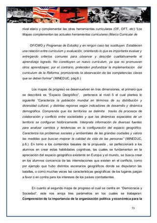 nivel etario y complementar las otras herramientas curriculares (OF, OFT, etc) “Los
Mapas complementan las actuales herramientas curriculares (Marco Curricular de


     OF/CMO y Programas de Estudio) y en ningún caso las sustituyen. Establecen
una relación entre currículum y evaluación, orientando lo que es importante evaluar y
entregando criterios comunes para observar y describir cualitativamente el
aprendizaje logrado. No constituyen un nuevo currículum, ya que no promueven
otros aprendizajes; por el contrario, pretenden profundizar la implementación del
currículum de la Reforma, promoviendo la observación de las competencias claves
que se deben formar” (MINEDUC, pág.6.)


      Los mapas de progreso se desenvuelven en tres dimensiones, el primero que
se describirá es “Espacio Geográfico”,     pertenece al nivel 5 el cual plantea lo
siguiente “Caracteriza la población mundial en términos de su distribución y
diversidad cultural, y distintas regiones según indicadores de desarrollo y dinámica
demográfica. Comprende que los territorios se delimita       través de procesos de
colaboración y conflicto entre sociedades y que las dinámicas espaciales de un
territorio se configuran históricamente. Interpreta información de diversas fuentes
para analizar cambios y tendencias en la configuración del espacio geográfico.
Caracteriza los problemas sociales y ambientales de las grandes ciudades y valora
las medidas que buscan mejorar la calidad de vida de las personas ” (MINEDUC,
p.6.). En torno a los contenidos basales de la propuesta , se perfeccionará a los
alumnos en crear estas habilidades cognitivas, las cuales se fundamentan en la
apreciación del espacio geográfico existente en Europa y el mundo, se busca crear
en los alumnos conciencia de las interrelaciones que existen en el conflicto, como
por ejemplo que hubo distintos escenarios geográficos donde se disputaron las
batallas, o como muchas veces las características geográficas de los lugares juegan
a favor o en contra para los intereses de los países combatientes.


      En cuanto al segundo mapa de progreso el cual se centra en “Democracia y
Sociedad”, este nos arroja tres parámetros en los cuales se trabajaran:
Comprensión de la importancia de la organización política y económica para la

                                                                             73
 