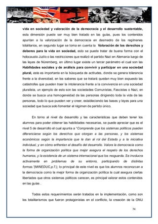 vida en sociedad y valoración de la de mocracia y el desarrollo sustentable,
esta dimensión puede ser muy bien tratado en las guías, pues los contenidos
apuntan a la valorización de la democracia en desmedro de los regímenes
totalitarios, en segundo lugar se toma en cuenta la Valoración de los derechos y
deberes para la vida en sociedad, esto se puede tratar de buena forma con el
holocausto Judío o las restricciones que realizó el partido Nazi en Alemania luego de
las leyes de Núremberg, en último lugar existe un tercer parámetro el cual son las
Habilidades sociales y de análisis para convivir y participar en una sociedad
plural, este es importante en la búsqueda de actitudes, donde se genera tolerancia
frente a la diversidad, en los saberes que se tratará quedan muy bien expuesto las
catástrofes que pueden traer la intolerancia frente a la convivencia en una sociedad
pluralista, un ejemplo de esto son las sociedades Comunistas, Fascistas o Nazi, en
donde se busca una homogeneidad de las personas dirigiendo toda la vida de las
personas, todo lo que pueden ver y creer, estableciendo las bases y leyes para una
sociedad que busca solo fomentar el régimen de partido único.


      En torno al nivel de desarrollo y las características que deben tener los
alumnos para poder obtener las habilidades necesarias, se puede apreciar que es el
nivel 5 de desarrollo el cual apunta a “Comprende que los sistemas políticos pueden
diferenciarse según los derechos que otorgan a las personas, y los sistemas
económicos según la importancia que le dan al rol del Estado y a la iniciativa
individual, y en cómo enfrentan el desafío del desarrollo. Valora la democracia como
la forma de organización política que mejor asegura el respeto de los derechos
humanos, y la existencia de un sistema internacional que los resguarda. Se involucra
activamente      en   problemas   de    su   entorno,   participando    de   distintas
formas.”(MINEDUC,p.7.), lo principal de este nivel es que los alumnos reconozcan a
la democracia como la mejor forma de organización política la cual asegura ciertas
libertades que otros sistemas políticos carecen, es principal valorar estos contenidos
en las guías .


      Todos estos requerimientos serán tratados en la implementación, como son
los totalitarismos que fueron protagonistas en el conflicto, la creación de la ONU

                                                                              74
 