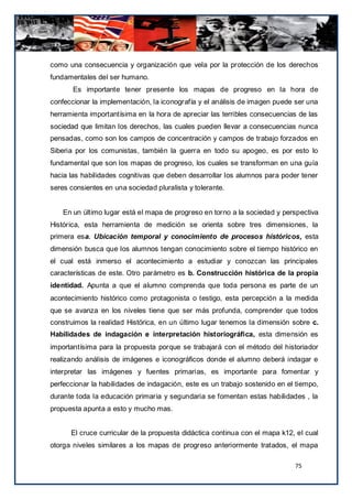 como una consecuencia y organización que vela por la protección de los derechos
fundamentales del ser humano.
       Es importante tener presente los mapas de progreso en la hora de
confeccionar la implementación, la iconografía y el análisis de imagen puede ser una
herramienta importantísima en la hora de apreciar las terribles consecuencias de las
sociedad que limitan los derechos, las cuales pueden llevar a consecuencias nunca
pensadas, como son los campos de concentración y campos de trabajo forzados en
Siberia por los comunistas, también la guerra en todo su apogeo, es por esto lo
fundamental que son los mapas de progreso, los cuales se transforman en una guía
hacia las habilidades cognitivas que deben desarrollar los alumnos para poder tener
seres consientes en una sociedad pluralista y tolerante.


    En un último lugar está el mapa de progreso en torno a la sociedad y perspectiva
Histórica, esta herramienta de medición se orienta sobre tres dimensiones, la
primera esa. Ubicación temporal y conocimiento de procesos históricos, esta
dimensión busca que los alumnos tengan conocimiento sobre el tiempo histórico en
el cual está inmerso el acontecimiento a estudiar y conozcan las principales
características de este. Otro parámetro es b. Construcción histórica de la propia
identidad. Apunta a que el alumno comprenda que toda persona es parte de un
acontecimiento histórico como protagonista o testigo, esta percepción a la medida
que se avanza en los niveles tiene que ser más profunda, comprender que todos
construimos la realidad Histórica, en un último lugar tenemos la dimensión sobre c.
Habilidades de indagación e interpretación historiográfica, esta dimensión es
importantísima para la propuesta porque se trabajará con el método del historiador
realizando análisis de imágenes e iconográficos donde el alumno deberá indagar e
interpretar las imágenes y fuentes primarias, es importante para fomentar y
perfeccionar la habilidades de indagación, este es un trabajo sostenido en el tiempo,
durante toda la educación primaria y segundaria se fomentan estas habilidades , la
propuesta apunta a esto y mucho mas.


      El cruce curricular de la propuesta didáctica continua con el mapa k12, el cual
otorga niveles similares a los mapas de progreso anteriormente tratados, el mapa

                                                                             75
 