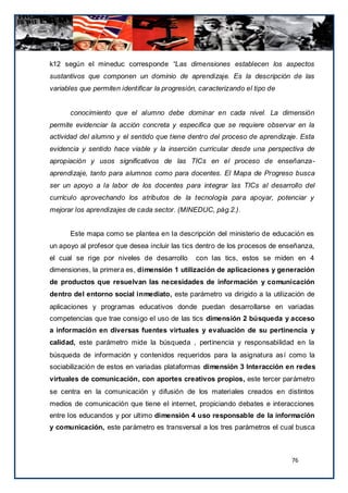 k12 según el mineduc corresponde “Las dimensiones establecen los aspectos
sustantivos que componen un dominio de aprendizaje. Es la descripción de las
variables que permiten identificar la progresión, caracterizando el tipo de


      conocimiento que el alumno debe dominar en cada nivel. La dimensión
permite evidenciar la acción concreta y especifica que se requiere observar en la
actividad del alumno y el sentido que tiene dentro del proceso de aprendizaje. Esta
evidencia y sentido hace viable y la inserción curricular desde una perspectiva de
apropiación y usos significativos de las TICs en el proceso de enseñanza-
aprendizaje, tanto para alumnos como para docentes. El Mapa de Progreso busca
ser un apoyo a la labor de los docentes para integrar las TICs al desarrollo del
currículo aprovechando los atributos de la tecnología para apoyar, potenciar y
mejorar los aprendizajes de cada sector. (MINEDUC, pág.2.).


      Este mapa como se plantea en la descripción del ministerio de educación es
un apoyo al profesor que desea incluir las tics dentro de los procesos de enseñanza,
el cual se rige por niveles de desarrollo       con las tics, estos se miden en 4
dimensiones, la primera es, dimensión 1 utilización de aplicaciones y generación
de productos que resuelvan las necesidades de información y comunicación
dentro del entorno social inmediato, este parámetro va dirigido a la utilización de
aplicaciones y programas educativos donde puedan desarrollarse en variadas
competencias que trae consigo el uso de las tics dimensión 2 búsqueda y acceso
a información en diversas fuentes virtuales y evaluación de su pertinencia y
calidad, este parámetro mide la búsqueda , pertinencia y responsabilidad en la
búsqueda de información y contenidos requeridos para la asignatura así como la
sociabilización de estos en variadas plataformas dimensión 3 Interacción en redes
virtuales de comunicación, con aportes creativos propios, este tercer parámetro
se centra en la comunicación y difusión de los materiales creados en distintos
medios de comunicación que tiene el internet, propiciando debates e interacciones
entre los educandos y por ultimo dimensión 4 uso responsable de la información
y comunicación, este parámetro es transversal a los tres parámetros el cual busca



                                                                              76
 