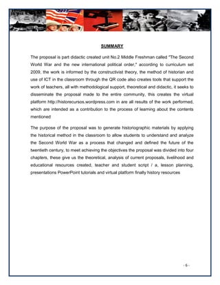 SUMMARY

The proposal is part didactic created unit No.2 Middle Freshman called "The Second
World War and the new international political order," according to curriculum set
2009, the work is informed by the constructivist theory, the method of historian and
use of ICT in the classroom through the QR code also creates tools that support the
work of teachers, all with methodological support, theoretical and didactic, it seeks to
disseminate the proposal made to the entire community, this creates the virtual
platform http://historecursos.wordpress.com in are all results of the work performed,
which are intended as a contribution to the process of learning about the contents
mentioned

The purpose of the proposal was to generate historiographic materials by applying
the historical method in the classroom to allow students to understand and analyze
the Second World War as a process that changed and defined the future of the
twentieth century, to meet achieving the objectives the proposal was divided into four
chapters, these give us the theoretical, analysis of current proposals, livelihood and
educational resources created, teacher and student script / a, lesson planning,
presentations PowerPoint tutorials and virtual platform finally history resources




                                                                                    -6-
 