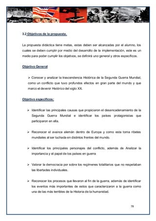 3.2 Objetivos de la propuesta.


La propuesta didáctica tiene metas, estas deben ser alcanzadas por el alumno, los
cuales se deben cumplir por medio del desarrollo de la implementación, este es un
medio para poder cumplir los objetivos, se definirá uno general y otros específicos.


Objetivo General


     Conocer y analizar la trascendencia Histórica de la Segunda Guerra Mundial,
    como un conflicto que tuvo profundos efectos en gran parte del mundo y que
    marco el devenir Histórico del siglo XX.


Objetivo específicos:


    Identificar las principales causas que propiciaron el desencadenamiento de la
      Segunda Guerra Mundial e identificar los países protagonistas que
      participaron en ella.


    Reconocer el avance alemán dentro de Europa y como esta toma ribetes
      mundiales al ser luchada en distintos frentes del mundo.


    Identificar los principales personajes del conflicto, además de Analizar la
      importancia y el papel de los países en guerra


    Valorar la democracia por sobre los regímenes totalitarios que no respetaban
      las libertades individuales.


    Reconocer los procesos que llevaron al fin de la guerra, además de identificar
      los eventos más importantes de estos que caracterizaron a la guerra como
      una de las más terribles de la Historia de la humanidad.



                                                                               78
 
