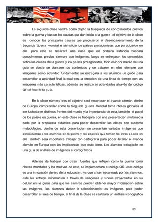 La segunda clase tendrá como objeto la búsqueda de conocimientos previos
sobre la guerra y buscar las causas que dan inicio a la guerra ,el objetivo de la clase
es   conocer las principales causas que propiciaron el desencadenamiento de la
Segunda Guerra Mundial e identificar los países protagonistas que participaron en
ella, para esto se realizará una clase que en primera instancia buscará
conocimientos previos siempre con imágenes, luego se entregarán los contenidos
sobre las causas de la guerra y los países protagonistas, todo esto por medio de una
guía en donde se planteen los contenidos y se trabajen en ellos siempre con
imágenes como actividad fundamental, se entregará a los alumnos un guión para
desarrollar la actividad final la cual será la creación de una línea de tiempo con las
imágenes más características, además se realizaran actividades a través del código
QR al final de la guía.


       En la clase número tres el objetivo será reconocer el avance alemán dentro
de Europa, comprender como la Segunda guerra Mundial toma ribetes globales al
ser luchada en distintos frentes del mundo y la importancia de esta, también el papel
de los países en guerra, en esta clase se trabajará con una presentación multimedia
dada por la propuesta didáctica para poder desarrollar las clases con sustento
metodológico, dentro de esta presentación se presentan variadas imágenes que
contextualiza a los alumnos en la guerra y los papeles que toman los otros países en
ella, también será importante trabajar con cartografía para poder detallar el avance
alemán en Europa con las implicancias que esto tiene. Los alumnos trabajarán en
una guía de análisis de imágenes e iconográficos


       Además de trabajar con otras        fuentes que reflejen como la guerra toma
ribetes mundiales y los motivos de esto, se implementará el código QR, este código
es una innovación dentro de la educación, ya que al ser escaneado por los alumnos,
este les entrega información a través de imágenes y videos proyectados en su
celular en las guías para que los alumnos puedan obtener mayor información sobre
las imágenes, los alumnos deben ir seleccionando las imágenes para poder
desarrollar la línea de tiempo, al final de la clase se realizará un análisis iconográfico



                                                                                  80
 