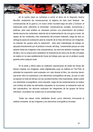 En la quinta clase se comienza a cerrar el tema de la Segunda Guerra
Mundial, analizando las consecuencias, el objetivo de esta será Analizar             las
consecuencias de la guerra y el nuevo orden mundial luego de esta y Conocer el
holocausto judío valorando la diversidad ,consecuencias sociales, económicas y
políticas, para este análisis es necesario primero una presentación del profesor
donde resuma los contenidos, además de la implementación de una guía a modo de
repaso de los contenidos más importantes del proceso realizado, luego de esto se
entrega la pauta de evaluación para la creación de la línea del tiempo con imágenes,
se ordenan los grupos para la exposición , toda esta metodología de trabajo es
apoyada directamente por el profesor a través del blog , fundamental porque en este
estarán todas las imágenes más características, los alumnos deberán investigar más
de ella y con su propio juicio establecer la importancia de cada una de ella, el trabajo
se realiza en la casa estableciendo horas de trabajo para que así el profesor pueda
guiarlos ante cualquier duda.


      En la sexta y última clase se realizaran exposiciones de todas las líneas del
tiempo creadas con imágenes, están digitalizadas pues se realizan en Tiki-TOki, la
actividad de exposición será evaluada con nota directa al libro, los alumnos tienen
que tener claro la importancia y los elementos iconográficos de esta, ya que no solo
se expone la línea de tiempo con los acontecimientos más importantes, deben existir
con elementos iconográficos como requisito, luego de las presentaciones se realiza
una síntesis de todos los elementos expuestos en el proceso, la evaluación será de
tipo coevaluativa, los alumnos evaluaran los integrantes de los grupos de forma
individual , el profesor los evalúa con un porcentaje mayor.


      Todas las clases antes detalladas tienen como elemento transversal el
análisis constante de las imágenes y los elementos iconográficos de estas.




                                                                                82
 
