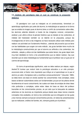 3.4 Análisis del paradigma bajo el cual se construye la propuesta
didáctica


      El paradigma con cual se trabajará es el constructivista, fomentará un
aprendizaje significativo por parte del alumno, la metodología se aprecia en la forma
que se analiza la imagen pues el alumno tiene un sinfín de comentarios sobre ellas,
los alumnos además deberán a través de las imágenes conocer, comprender,
analizar y por ultimo criticar el periodo histórico que es tratado en los contenidos , el
método del historiador también se ve latente en la propuesta, porque las
investigaciones en torno a las imágenes se hace necesario utilizar este método para
realizar una actividad con fundamento Histórico , además del provecho que se tiene
con las habilidades que surgen con este método , las guías también tiene mucho de
la metodología constructivista por que el alumno se enfrenta a los contenidos, los
entiende , adapta y utiliza con las habilidades que estos tienen, las guías dejan todo
muy bien detallado en torno a los procedimientos que se deben realizar, hay que
recordar que en esta metodología es fundamental que el profesor sea un guía por el
camino del aprendizaje.


      En torno al aprendizaje significativo, este se debe realizar por etapas, según
Ausbel,"Si tuviese que reducir toda la psicología educativa a un sólo principio,
enunciaría éste: el factor más importante que influye en el aprendizaje es lo que el
alumno ya sabe. Averígüese esto y enséñese consecuentemente " (Ausubel, 1986).
se debe tener una base en donde asentar los conocimientos más complejos, estas
bases se llaman subsimidores estos son fundamentales ya que son los pilares donde
levantaremos el nuevo conocimiento, las cuales son ideas de anclajes de otras ideas
más profundas o complejas, sobre estas ideas de base es labor del profesor
buscarlas en los conocimientos previos, es por esto que la búsqueda de saberes
anteriores en los alumnos es importante porque desde esas ideas iremos creando
conceptos más acabados, en torno a los contenidos que se entregaran en las guías
y las mismas siempre se buscan conocimientos previos, en todos las presentaciones
que se realizaran, análisis de fuentes, etc, siempre guiado por el profesor.



                                                                                 83
 