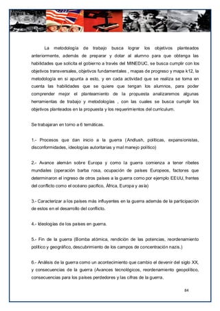 La   metodología     de   trabajo   busca   lograr   los   objetivos   planteados
anteriormente, además de preparar y dotar al alumno para que obtenga las
habilidades que solicita el gobierno a través del MINEDUC, se busca cumplir con los
objetivos transversales, objetivos fundamentales , mapas de progreso y mapa k12, la
metodología en si apunta a esto, y en cada actividad que se realiza se toma en
cuenta las habilidades que se quiere que tengan los alumnos, para poder
comprender mejor el planteamiento de la propuesta analizaremos algunas
herramientas de trabajo y metodologías , con las cuales se busca cumplir los
objetivos planteados en la propuesta y los requerimientos del curriculum.


Se trabajaran en torno a 6 temáticas.


1.- Procesos que dan inicio a la guerra ( Andlush, políticas, expansionistas,
disconformidades, ideologías autoritarias y mal manejo político)


2.- Avance alemán sobre Europa y como la guerra comienza a tener ribetes
mundiales (operación barba rosa, ocupación de países Europeos, factores que
determinaron el ingreso de otros países a la guerra como por ejemplo EEUU, frentes
del conflicto como el océano pacifico, África, Europa y asía)


3.- Caracterizar a los países más influyentes en la guerra además de la participación
de estos en el desarrollo del conflicto.


4.- Ideologías de los países en guerra.


5.- Fin de la guerra (Bomba atómica, rendición de las potencias, reordenamiento
político y geográfico, descubrimiento de los campos de concentración nazis.)


6.- Análisis de la guerra como un acontecimiento que cambio el devenir del siglo XX,
y consecuencias de la guerra (Avances tecnológicos, reordenamiento geopolítico,
consecuencias para los países perdedores y las cifras de la guerra.

                                                                                 84
 