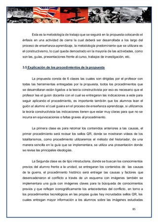 Esta es la metodología de trabajo que se seguirá en la propuesta colocando el
énfasis en una actividad de cierra la cual deberá ser desarrollada a los largo del
proceso de enseñanza-aprendizaje, la metodología predominante que se utilizara es
el constructivismo, lo cual queda demostrado en la mayoría de las actividades, como
son las, guías, presentaciones frente al curso, trabajos de investigación, etc.


3.5 Explicación de los procedimientos de la propuesta


      La propuesta consta de 6 clases las cuales son dirigidas por el profesor con
todas las herramientas entregadas por la propuesta, todos los procedimientos que
se desarrollaran están ligados a la teoría constructivista por eso es necesario que el
profesor lea el guion docente con el cual se entregaran las indicaciones a este para
seguir aplicando el procedimiento, es importante también que los alumnos lean el
guión al alumno el cual guiara en el proceso de enseñanza aprendizaje, si utilizamos
la teoría constructivista las indicaciones tienen que estar muy claras para que no se
incurra en equivocaciones o faltas graves al procedimiento.


      La primera clase es para retomar los contenidos anteriores a las causas, el
primer procedimiento será revisar los sellos QR, donde se mostraran videos de los
totalitarismos, como procedimiento utilizaremos el método del historiador, de una
manera sencilla en la guía que se implementara, se utiliza una presentación donde
se revise las principales ideologías.


      La Segunda clase es de tipo introductoria, donde se buscan los conocimientos
previos del alumno frente a la unidad, se entregaran los contenidos de las causas
de la guerra, el procedimiento histórico será entregar las causas y factores que
desencadenaron el conflicto a través de un esquema con imágenes también se
implementara una guía con imágenes claves para la búsqueda de conocimientos
previos y que reflejen iconográficamente los antecedentes del conflicto , en torno a
los procedimientos tecnológicos en las propias guías hay incrustados sellos QR, los
cuales entregan mayor información a los alumnos sobre las imágenes estudiadas

                                                                                  85
 